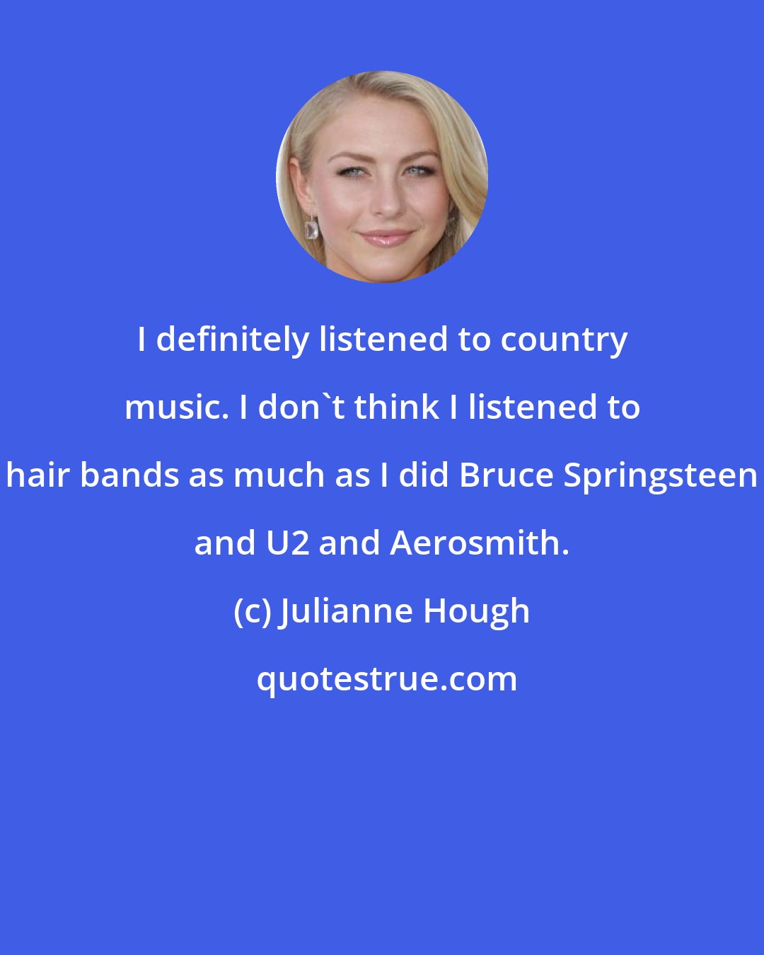 Julianne Hough: I definitely listened to country music. I don't think I listened to hair bands as much as I did Bruce Springsteen and U2 and Aerosmith.