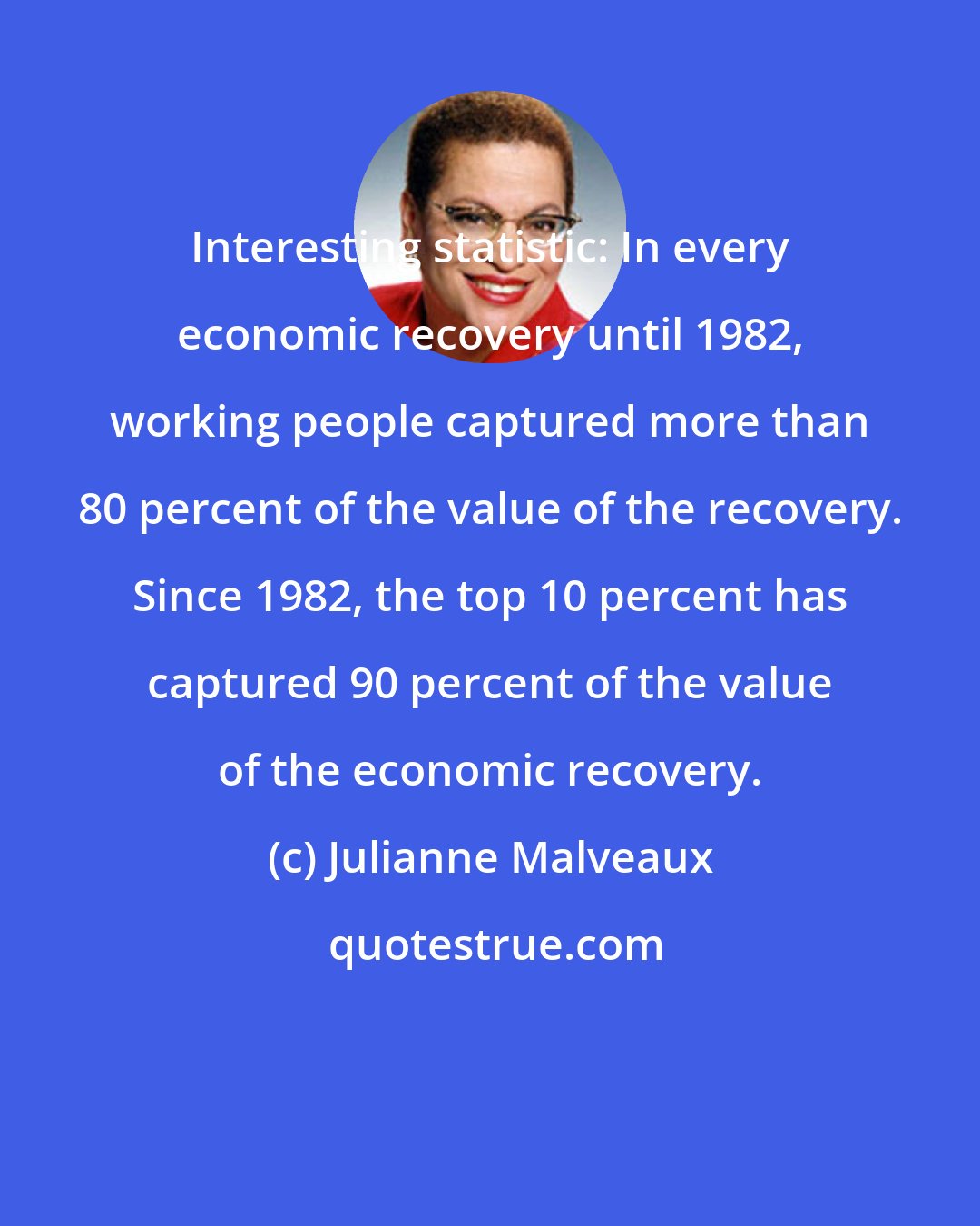 Julianne Malveaux: Interesting statistic: In every economic recovery until 1982, working people captured more than 80 percent of the value of the recovery. Since 1982, the top 10 percent has captured 90 percent of the value of the economic recovery.