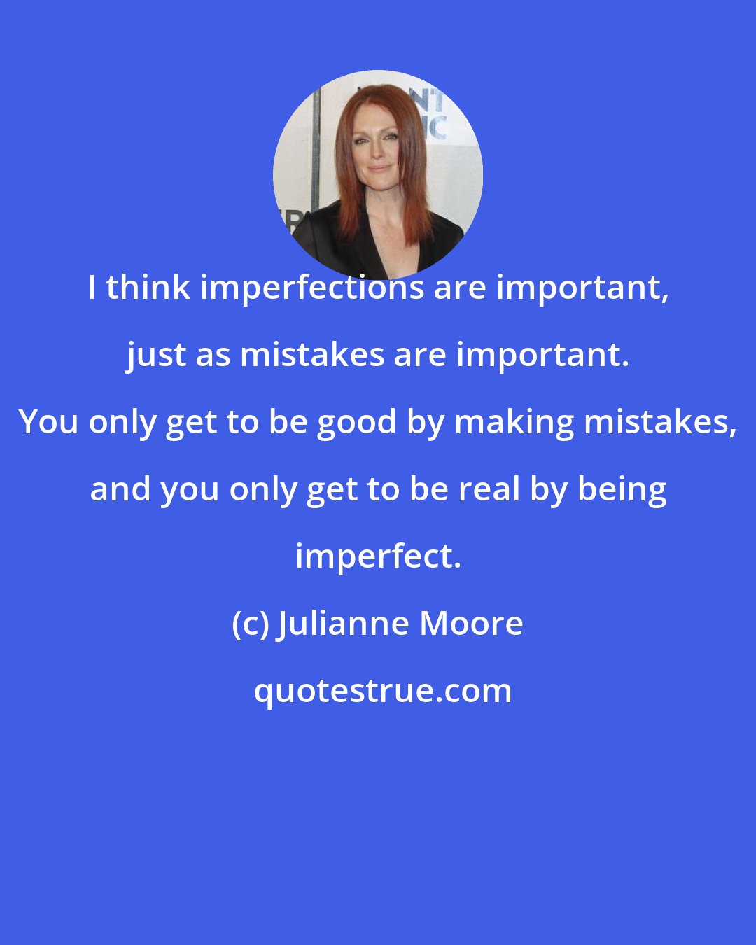 Julianne Moore: I think imperfections are important, just as mistakes are important. You only get to be good by making mistakes, and you only get to be real by being imperfect.