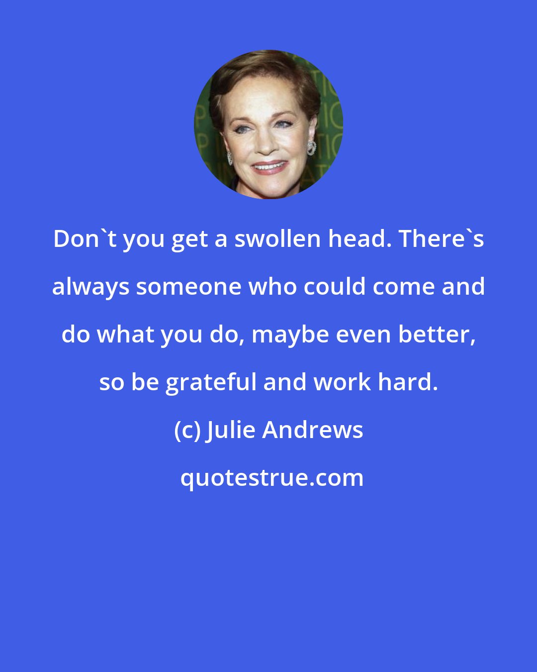 Julie Andrews: Don't you get a swollen head. There's always someone who could come and do what you do, maybe even better, so be grateful and work hard.