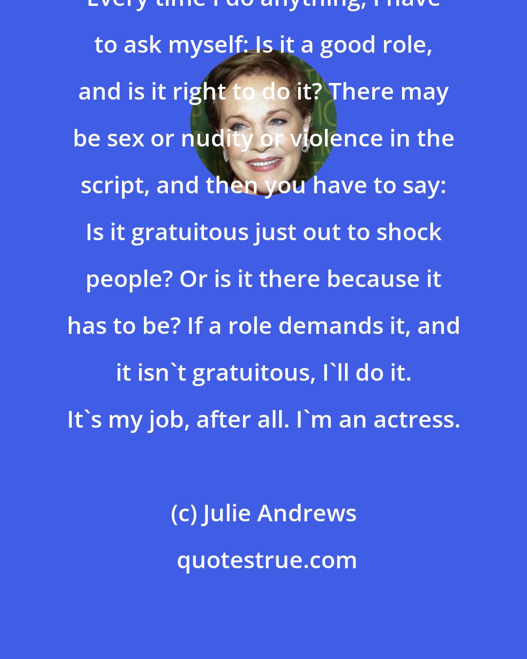 Julie Andrews: Every time I do anything, I have to ask myself: Is it a good role, and is it right to do it? There may be sex or nudity or violence in the script, and then you have to say: Is it gratuitous just out to shock people? Or is it there because it has to be? If a role demands it, and it isn't gratuitous, I'll do it. It's my job, after all. I'm an actress.