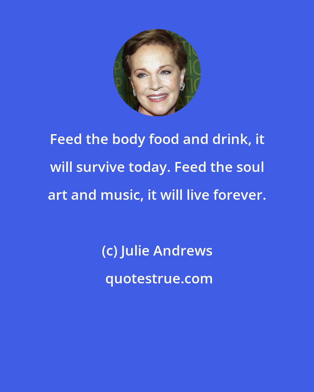 Julie Andrews: Feed the body food and drink, it will survive today. Feed the soul art and music, it will live forever.