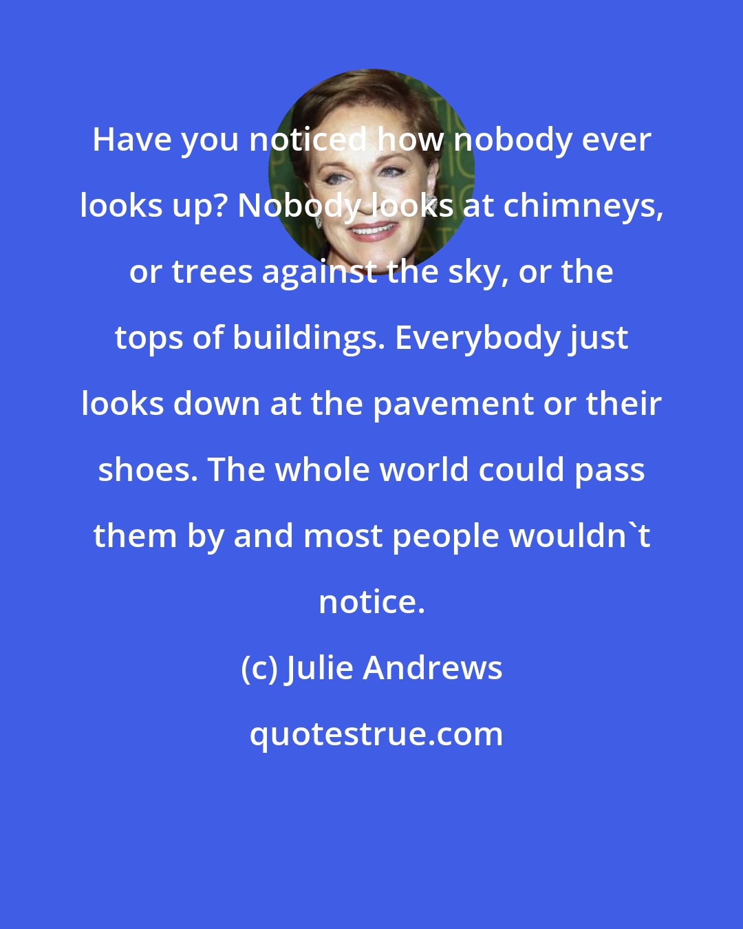 Julie Andrews: Have you noticed how nobody ever looks up? Nobody looks at chimneys, or trees against the sky, or the tops of buildings. Everybody just looks down at the pavement or their shoes. The whole world could pass them by and most people wouldn't notice.