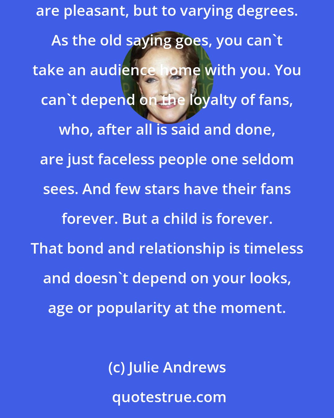 Julie Andrews: I certainly wouldn't compare the rewards of watching one's children grow and mature with that of money piling up at the box office. Both are pleasant, but to varying degrees. As the old saying goes, you can't take an audience home with you. You can't depend on the loyalty of fans, who, after all is said and done, are just faceless people one seldom sees. And few stars have their fans forever. But a child is forever. That bond and relationship is timeless and doesn't depend on your looks, age or popularity at the moment.