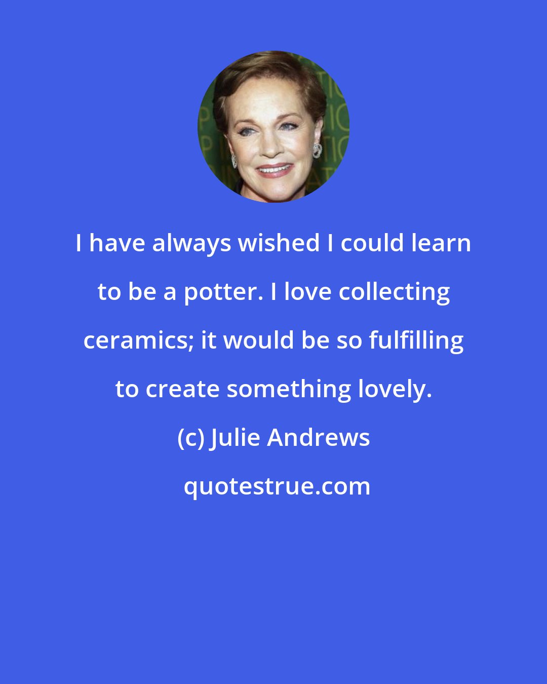 Julie Andrews: I have always wished I could learn to be a potter. I love collecting ceramics; it would be so fulfilling to create something lovely.