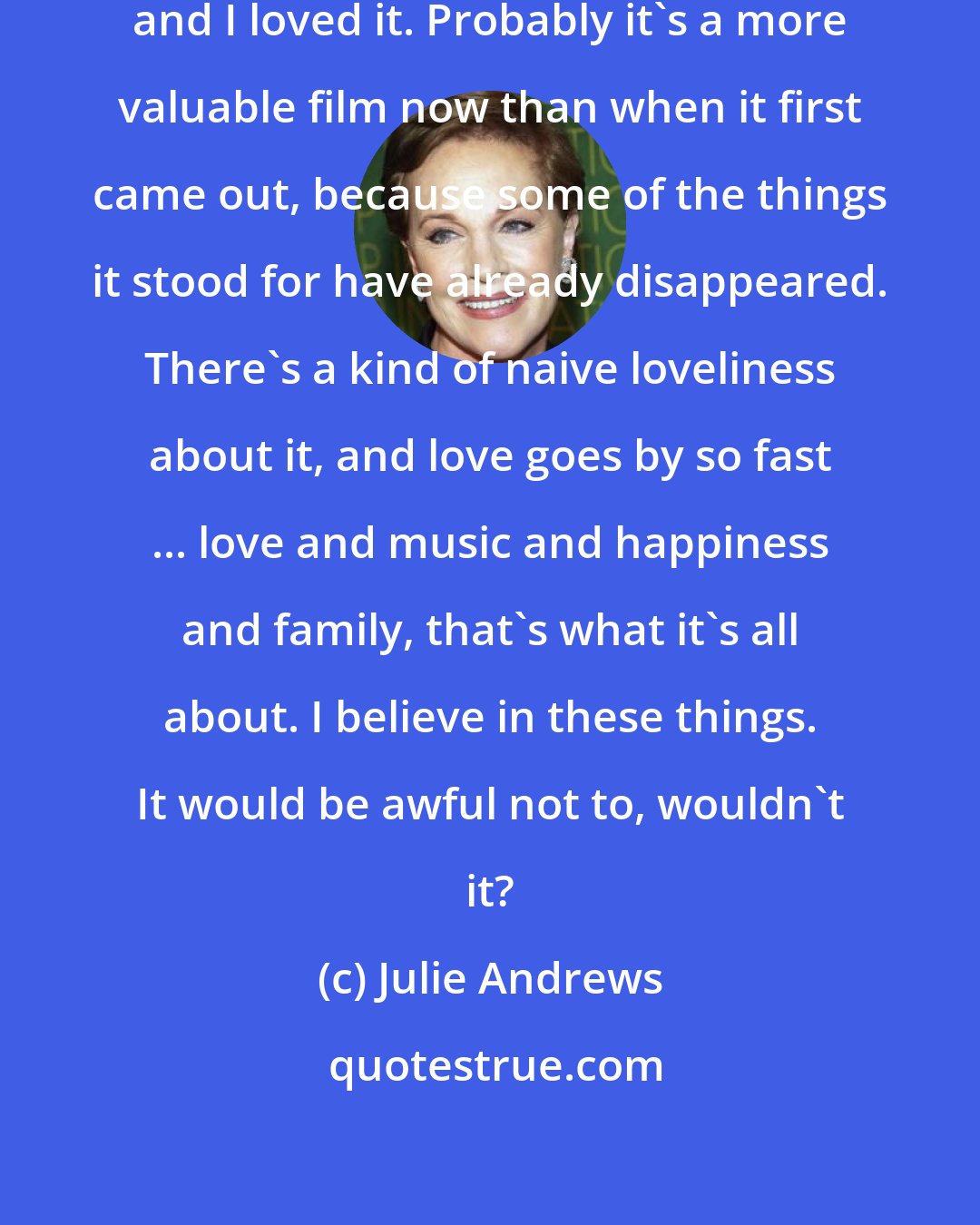 Julie Andrews: I saw The Sound of Music again recently, and I loved it. Probably it's a more valuable film now than when it first came out, because some of the things it stood for have already disappeared. There's a kind of naive loveliness about it, and love goes by so fast ... love and music and happiness and family, that's what it's all about. I believe in these things. It would be awful not to, wouldn't it?