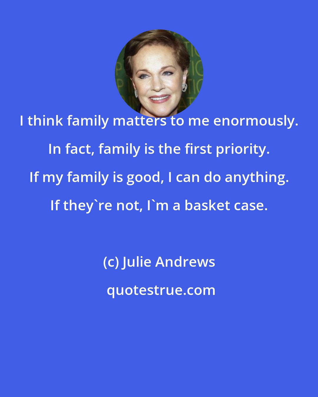 Julie Andrews: I think family matters to me enormously. In fact, family is the first priority. If my family is good, I can do anything. If they're not, I'm a basket case.