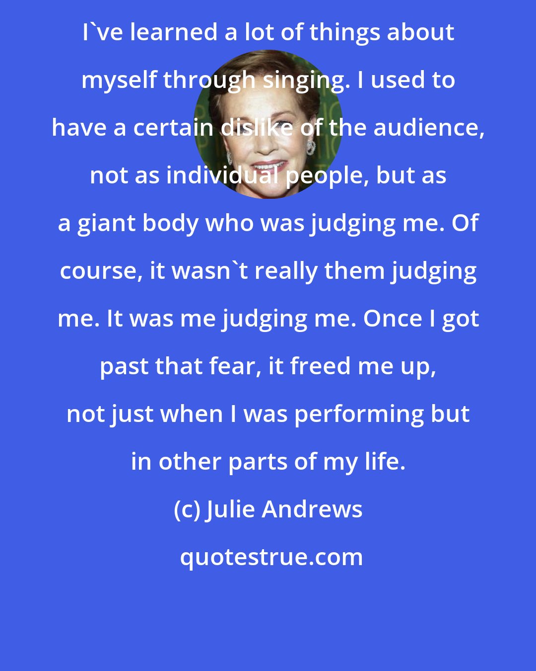 Julie Andrews: I've learned a lot of things about myself through singing. I used to have a certain dislike of the audience, not as individual people, but as a giant body who was judging me. Of course, it wasn`t really them judging me. It was me judging me. Once I got past that fear, it freed me up, not just when I was performing but in other parts of my life.