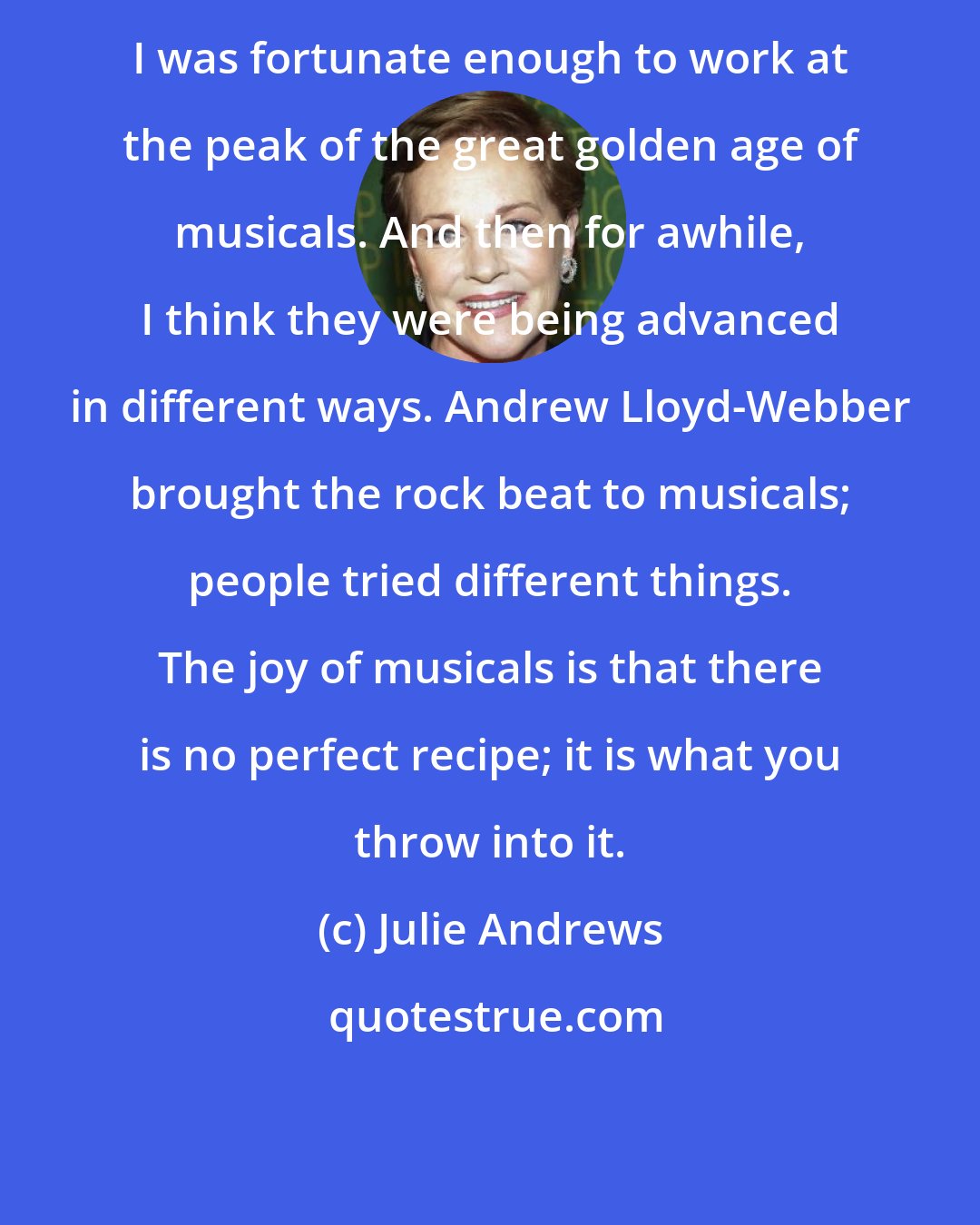 Julie Andrews: I was fortunate enough to work at the peak of the great golden age of musicals. And then for awhile, I think they were being advanced in different ways. Andrew Lloyd-Webber brought the rock beat to musicals; people tried different things. The joy of musicals is that there is no perfect recipe; it is what you throw into it.