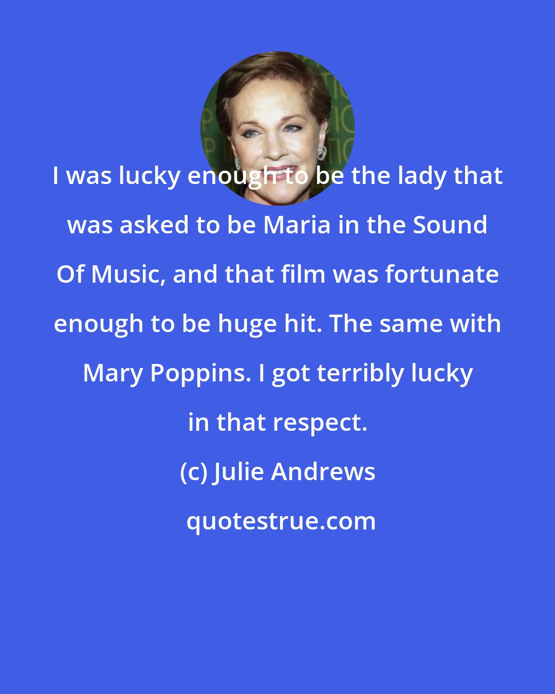 Julie Andrews: I was lucky enough to be the lady that was asked to be Maria in the Sound Of Music, and that film was fortunate enough to be huge hit. The same with Mary Poppins. I got terribly lucky in that respect.