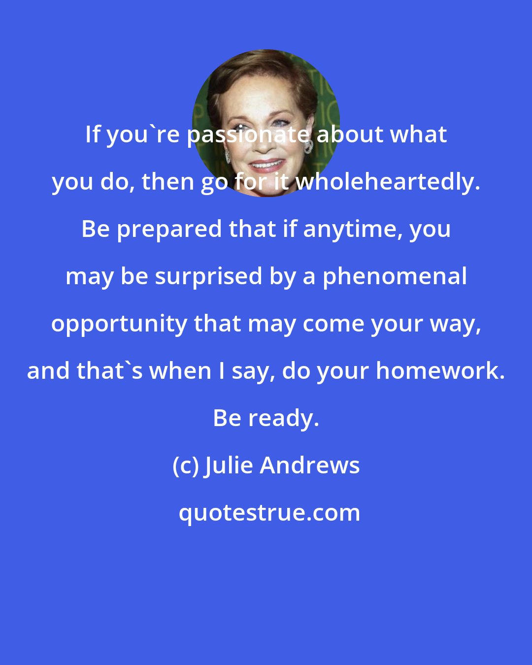 Julie Andrews: If you're passionate about what you do, then go for it wholeheartedly. Be prepared that if anytime, you may be surprised by a phenomenal opportunity that may come your way, and that's when I say, do your homework. Be ready.