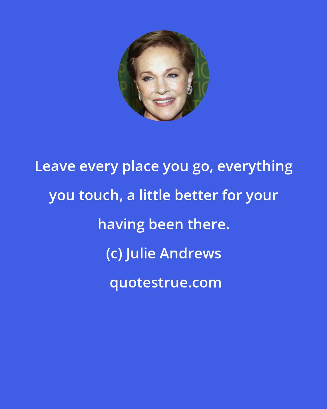 Julie Andrews: Leave every place you go, everything you touch, a little better for your having been there.