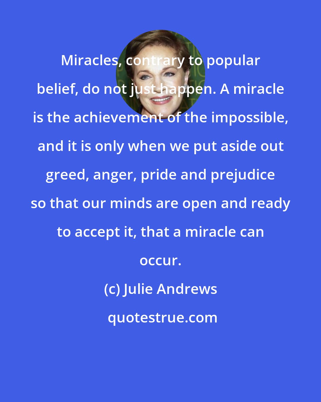 Julie Andrews: Miracles, contrary to popular belief, do not just happen. A miracle is the achievement of the impossible, and it is only when we put aside out greed, anger, pride and prejudice so that our minds are open and ready to accept it, that a miracle can occur.