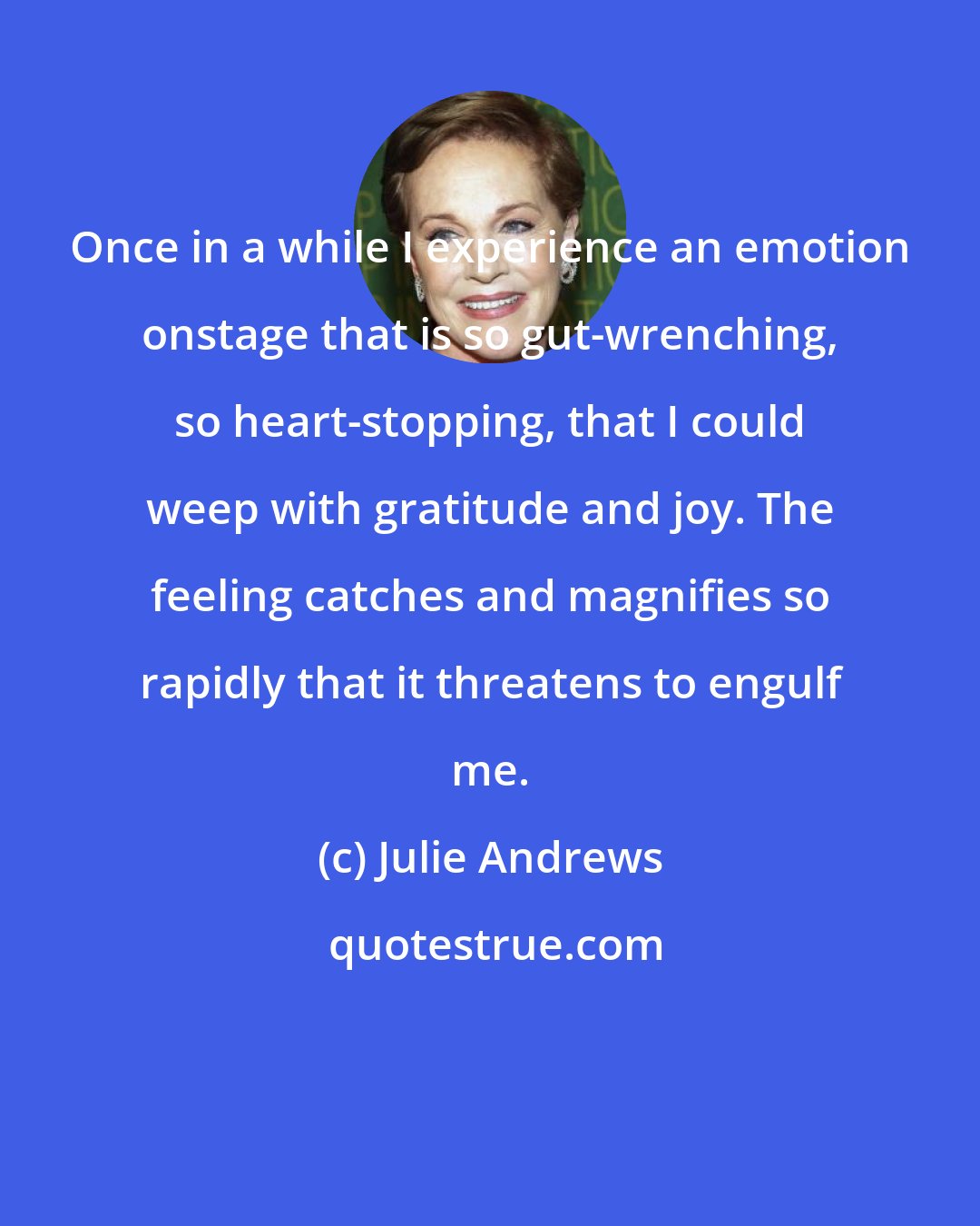 Julie Andrews: Once in a while I experience an emotion onstage that is so gut-wrenching, so heart-stopping, that I could weep with gratitude and joy. The feeling catches and magnifies so rapidly that it threatens to engulf me.