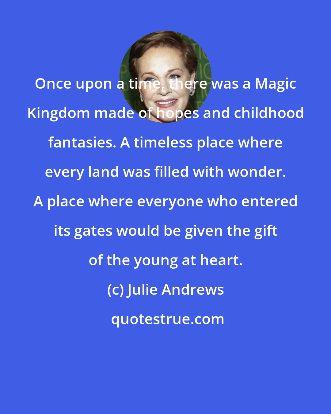 Julie Andrews: Once upon a time, there was a Magic Kingdom made of hopes and childhood fantasies. A timeless place where every land was filled with wonder. A place where everyone who entered its gates would be given the gift of the young at heart.