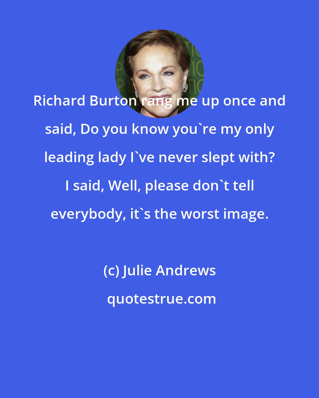 Julie Andrews: Richard Burton rang me up once and said, Do you know you're my only leading lady I've never slept with? I said, Well, please don't tell everybody, it's the worst image.