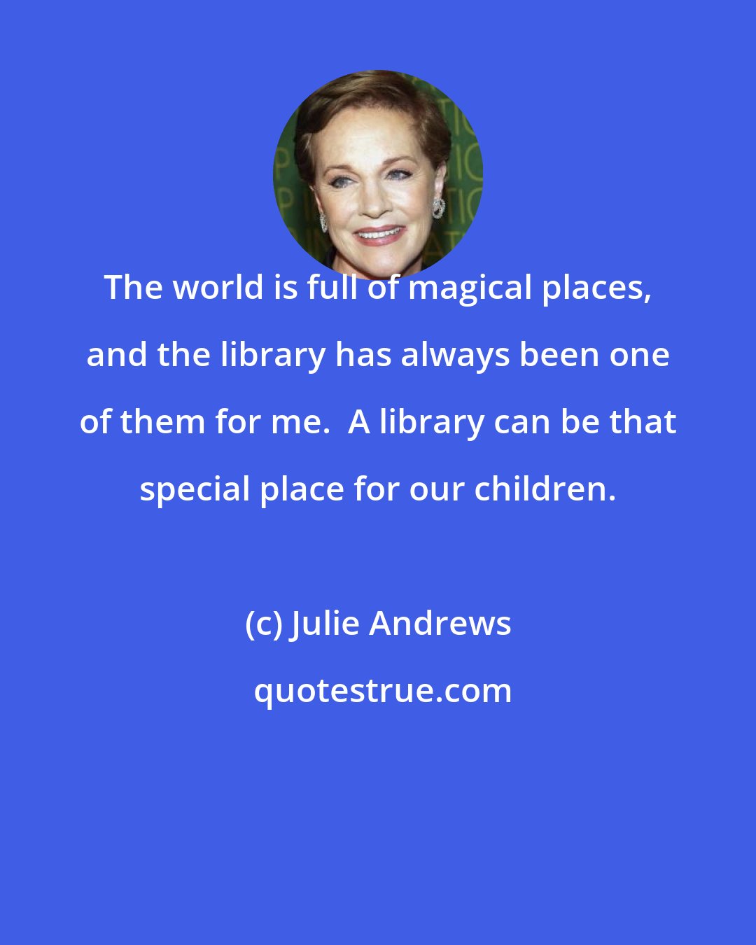 Julie Andrews: The world is full of magical places, and the library has always been one of them for me.  A library can be that special place for our children.