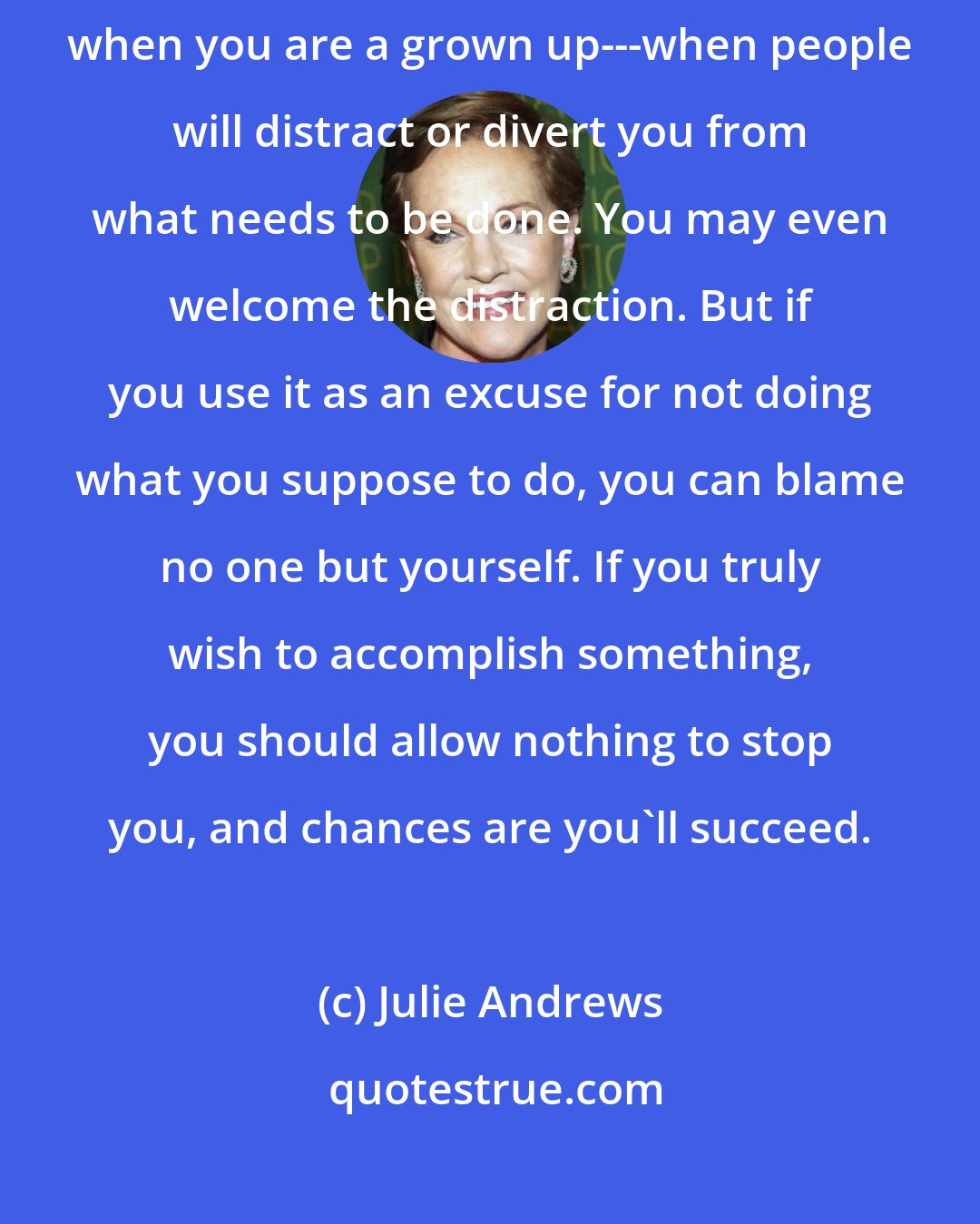 Julie Andrews: There will be many times in your lives--- at school, and more particularly when you are a grown up---when people will distract or divert you from what needs to be done. You may even welcome the distraction. But if you use it as an excuse for not doing what you suppose to do, you can blame no one but yourself. If you truly wish to accomplish something, you should allow nothing to stop you, and chances are you'll succeed.