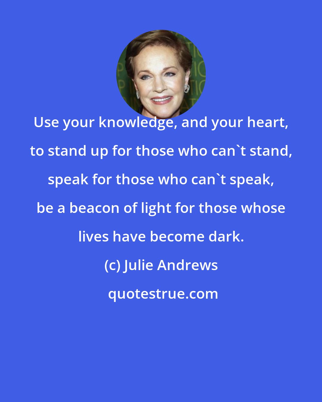 Julie Andrews: Use your knowledge, and your heart, to stand up for those who can't stand, speak for those who can't speak, be a beacon of light for those whose lives have become dark.