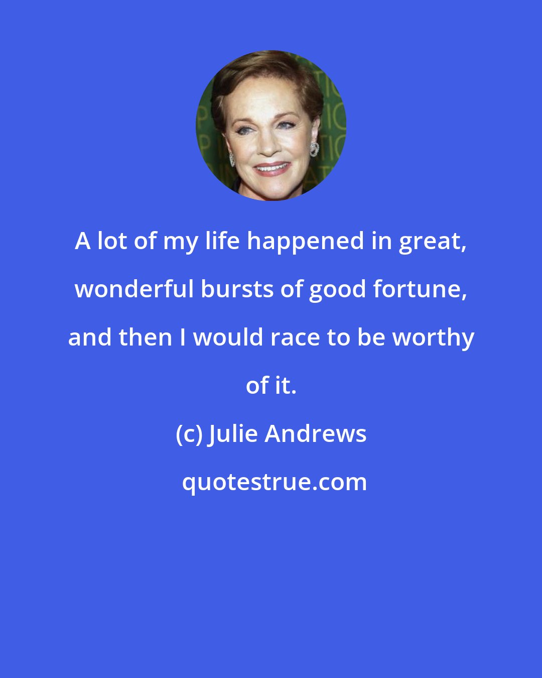 Julie Andrews: A lot of my life happened in great, wonderful bursts of good fortune, and then I would race to be worthy of it.