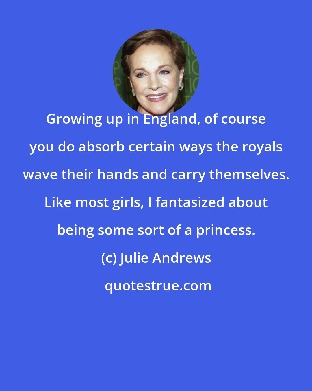 Julie Andrews: Growing up in England, of course you do absorb certain ways the royals wave their hands and carry themselves. Like most girls, I fantasized about being some sort of a princess.