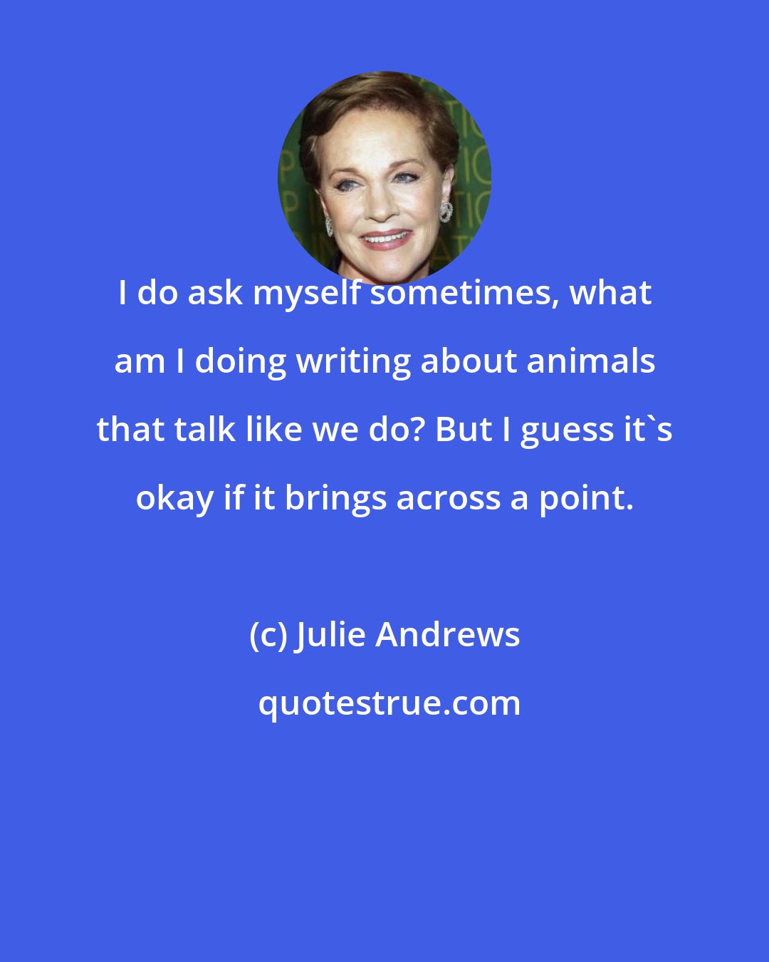 Julie Andrews: I do ask myself sometimes, what am I doing writing about animals that talk like we do? But I guess it's okay if it brings across a point.