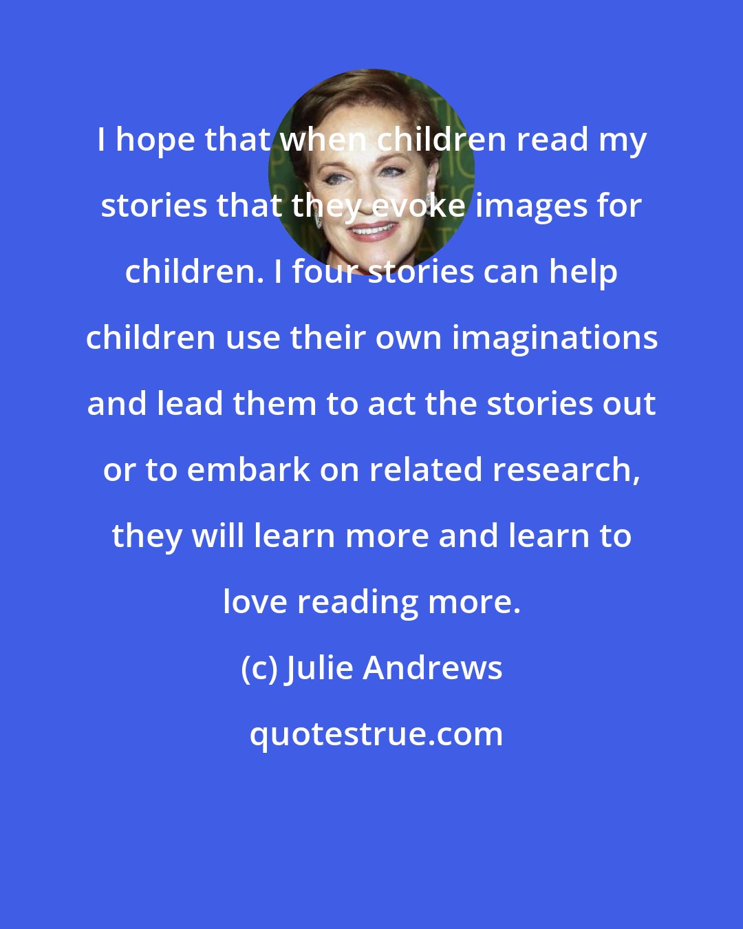 Julie Andrews: I hope that when children read my stories that they evoke images for children. I four stories can help children use their own imaginations and lead them to act the stories out or to embark on related research, they will learn more and learn to love reading more.