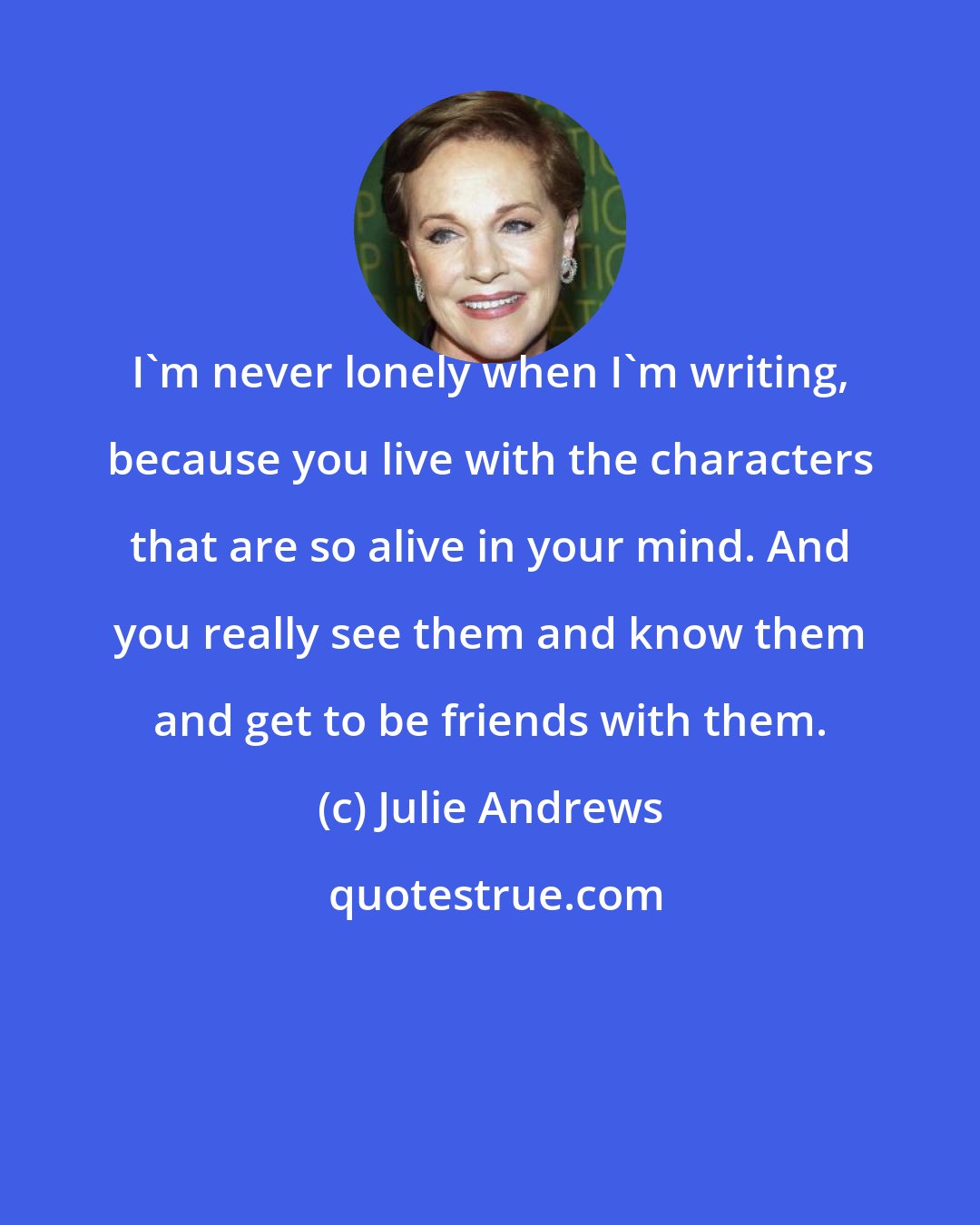 Julie Andrews: I'm never lonely when I'm writing, because you live with the characters that are so alive in your mind. And you really see them and know them and get to be friends with them.