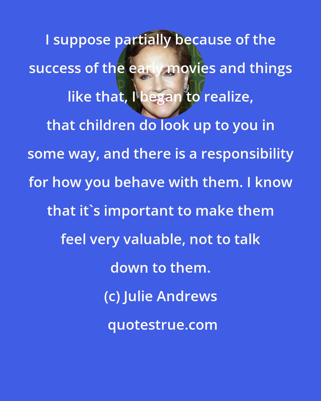 Julie Andrews: I suppose partially because of the success of the early movies and things like that, I began to realize, that children do look up to you in some way, and there is a responsibility for how you behave with them. I know that it's important to make them feel very valuable, not to talk down to them.