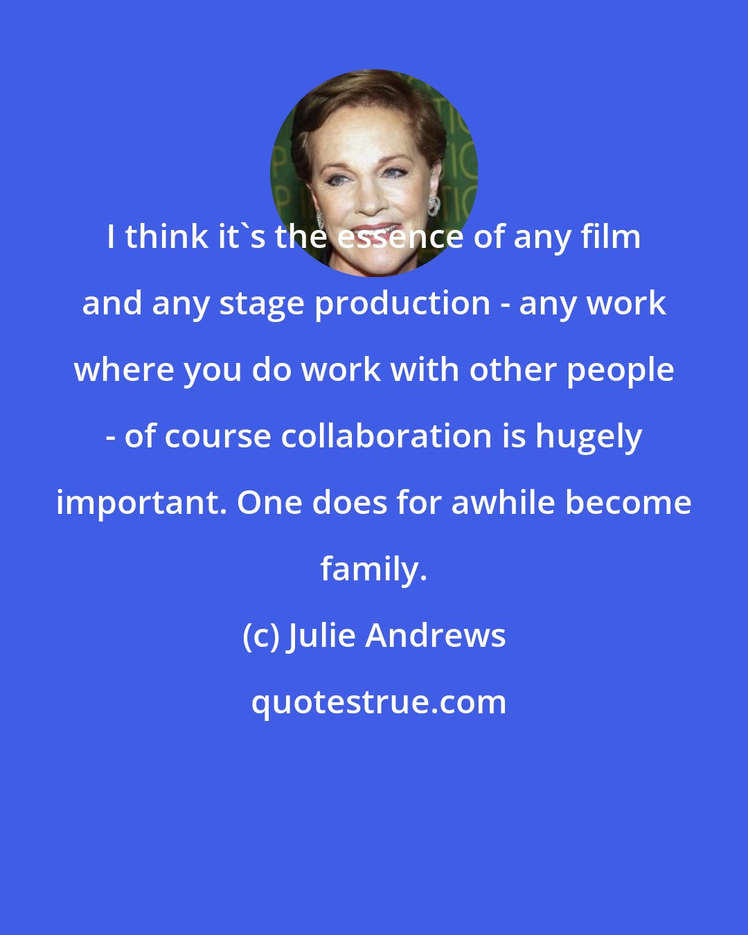 Julie Andrews: I think it's the essence of any film and any stage production - any work where you do work with other people - of course collaboration is hugely important. One does for awhile become family.