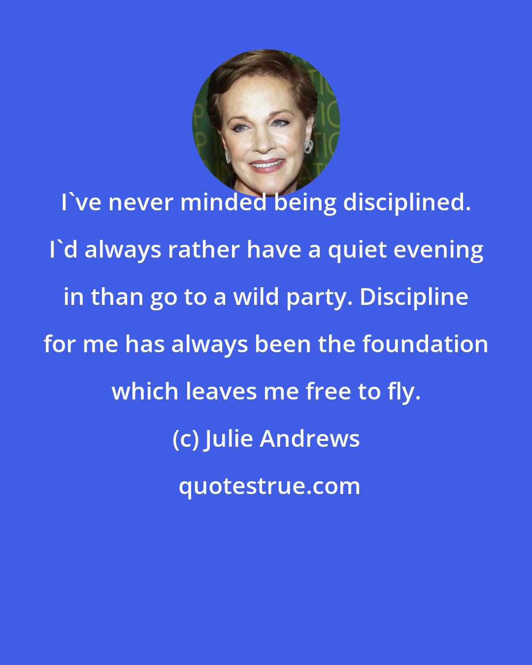 Julie Andrews: I've never minded being disciplined. I'd always rather have a quiet evening in than go to a wild party. Discipline for me has always been the foundation which leaves me free to fly.