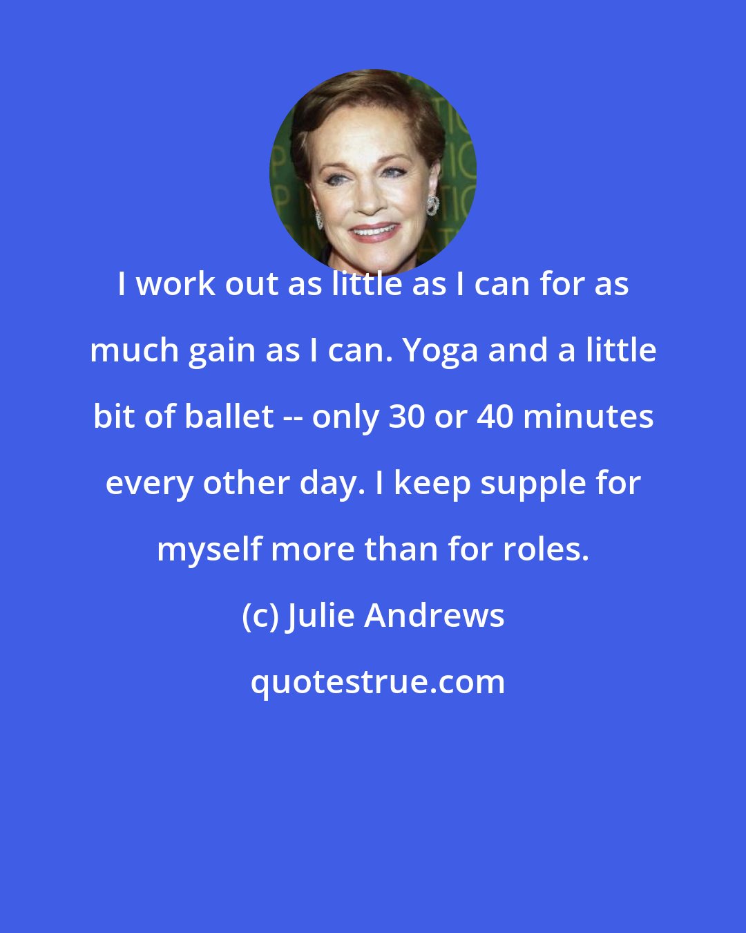 Julie Andrews: I work out as little as I can for as much gain as I can. Yoga and a little bit of ballet -- only 30 or 40 minutes every other day. I keep supple for myself more than for roles.