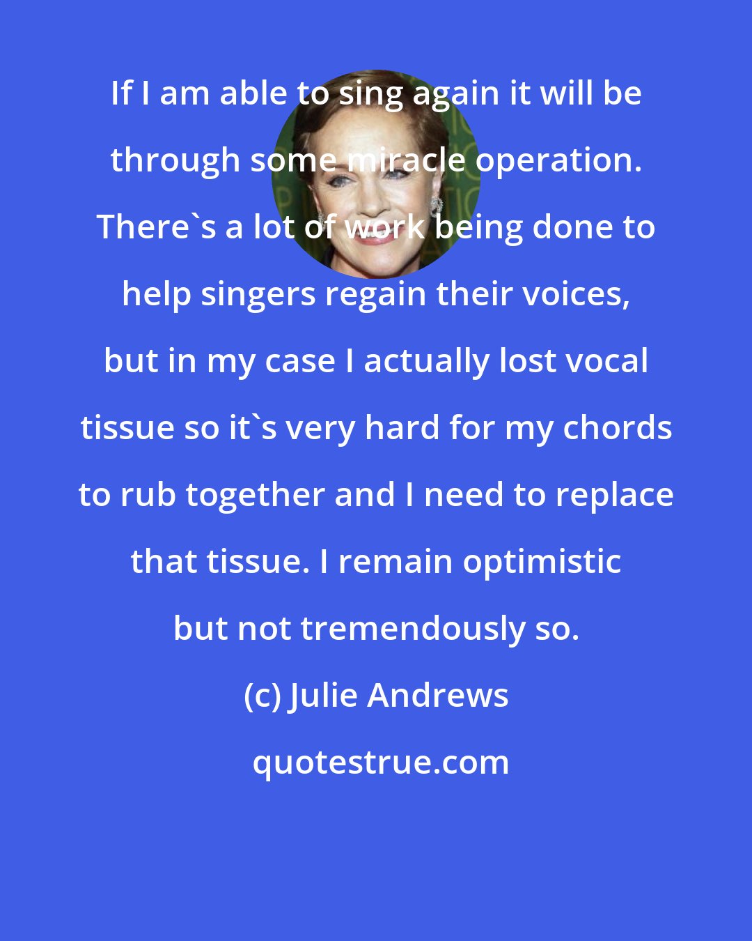 Julie Andrews: If I am able to sing again it will be through some miracle operation. There's a lot of work being done to help singers regain their voices, but in my case I actually lost vocal tissue so it's very hard for my chords to rub together and I need to replace that tissue. I remain optimistic but not tremendously so.