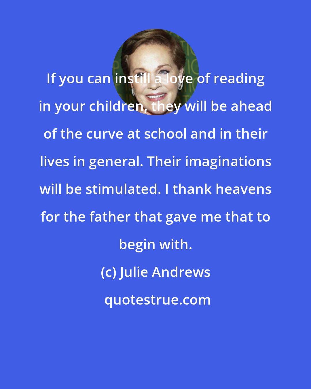 Julie Andrews: If you can instill a love of reading in your children, they will be ahead of the curve at school and in their lives in general. Their imaginations will be stimulated. I thank heavens for the father that gave me that to begin with.