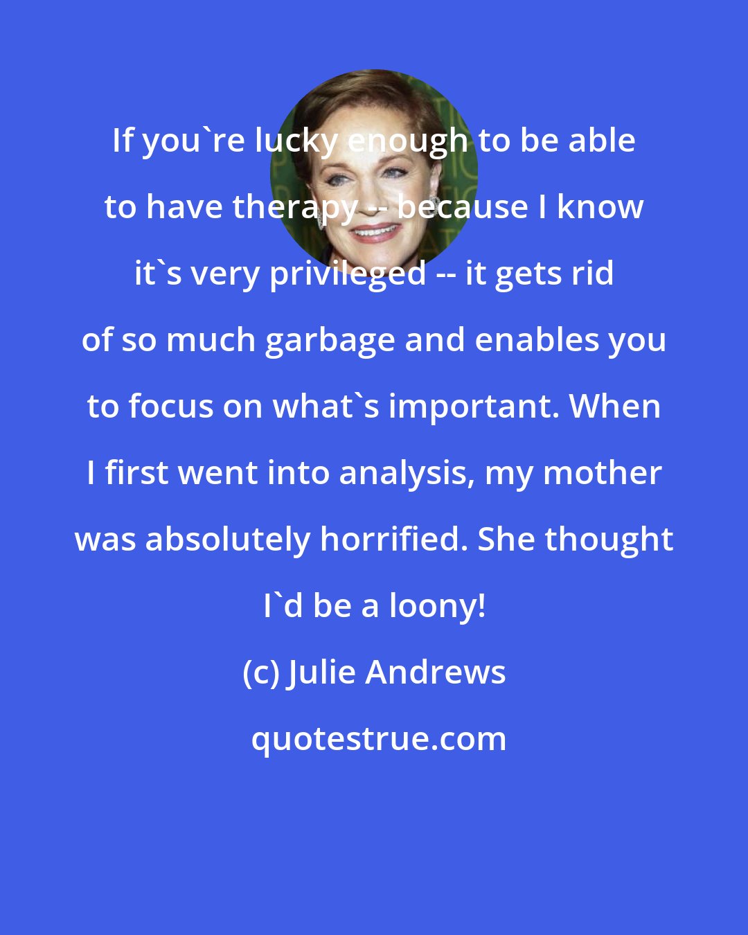 Julie Andrews: If you're lucky enough to be able to have therapy -- because I know it's very privileged -- it gets rid of so much garbage and enables you to focus on what's important. When I first went into analysis, my mother was absolutely horrified. She thought I'd be a loony!