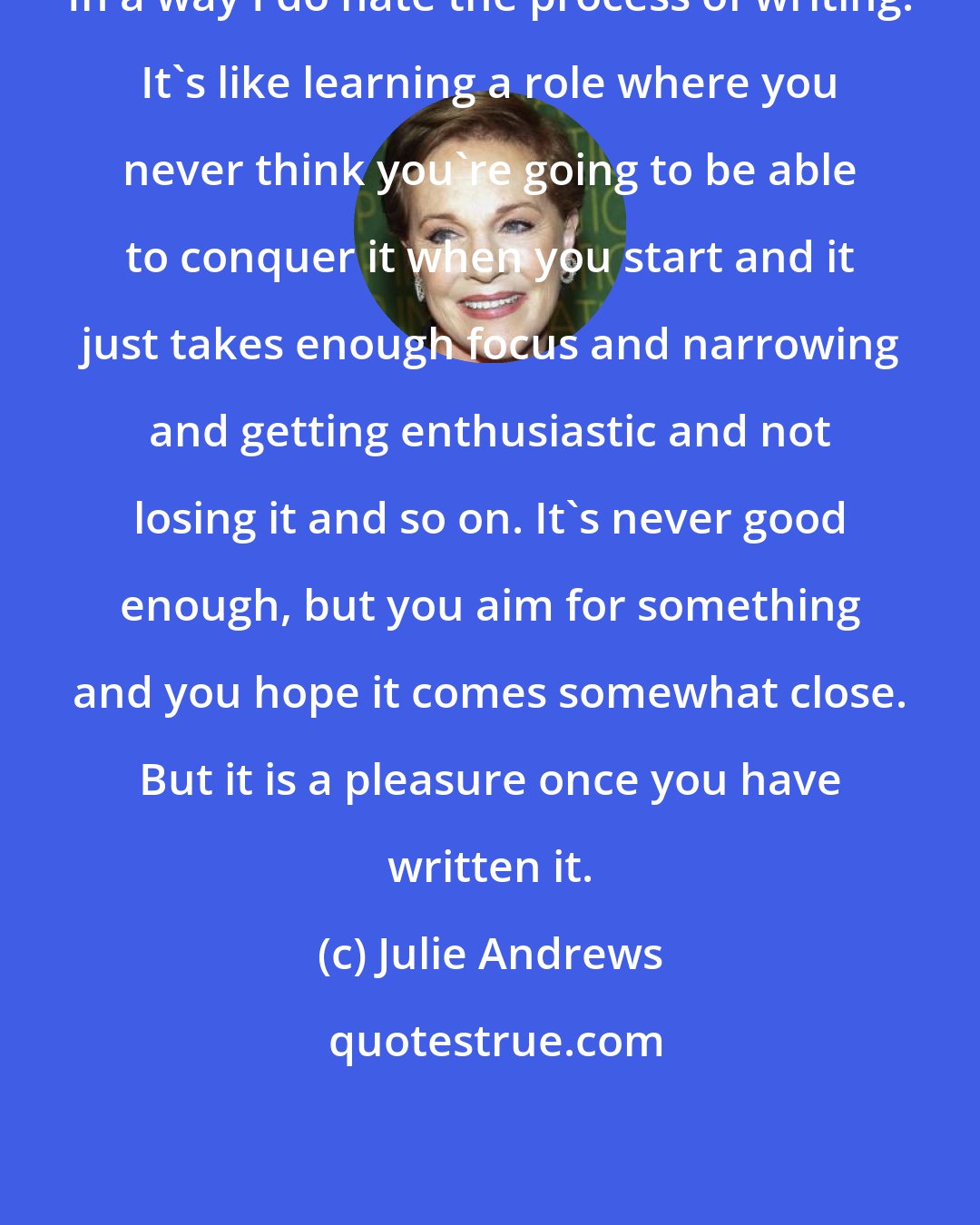 Julie Andrews: In a way I do hate the process of writing. It's like learning a role where you never think you're going to be able to conquer it when you start and it just takes enough focus and narrowing and getting enthusiastic and not losing it and so on. It's never good enough, but you aim for something and you hope it comes somewhat close. But it is a pleasure once you have written it.