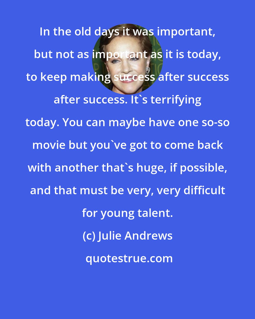 Julie Andrews: In the old days it was important, but not as important as it is today, to keep making success after success after success. It's terrifying today. You can maybe have one so-so movie but you've got to come back with another that's huge, if possible, and that must be very, very difficult for young talent.