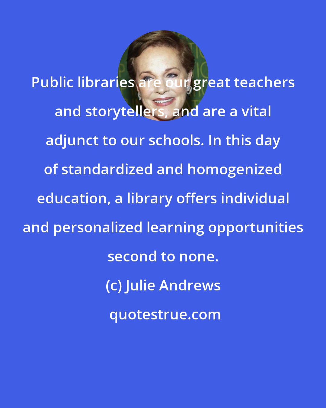 Julie Andrews: Public libraries are our great teachers and storytellers, and are a vital adjunct to our schools. In this day of standardized and homogenized education, a library offers individual and personalized learning opportunities second to none.