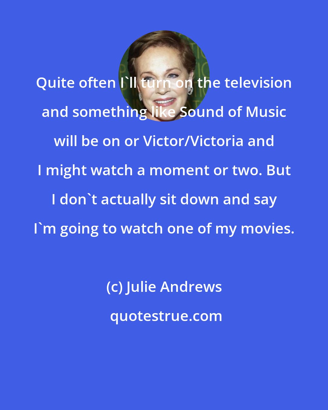 Julie Andrews: Quite often I'll turn on the television and something like Sound of Music will be on or Victor/Victoria and I might watch a moment or two. But I don't actually sit down and say I'm going to watch one of my movies.