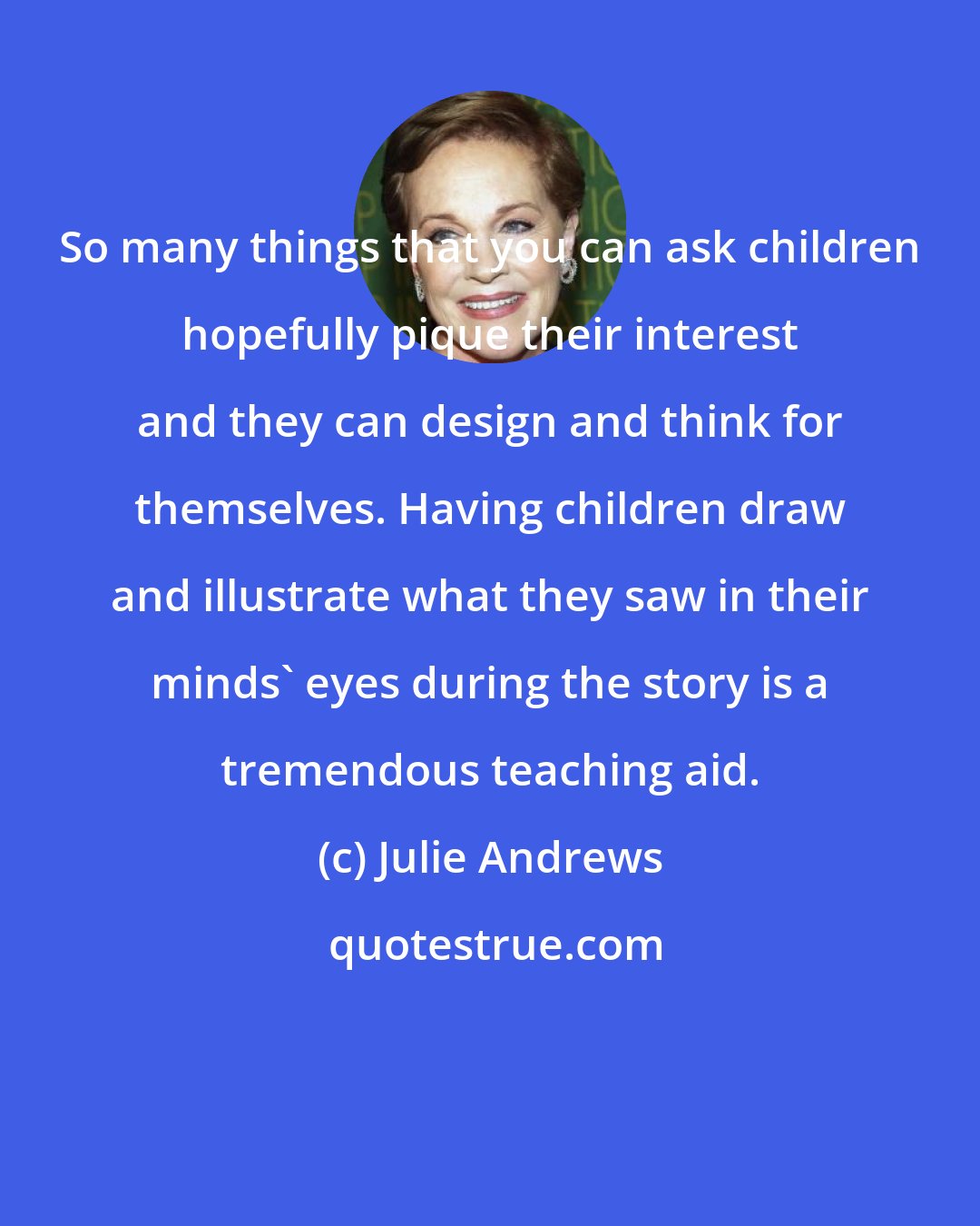 Julie Andrews: So many things that you can ask children hopefully pique their interest and they can design and think for themselves. Having children draw and illustrate what they saw in their minds' eyes during the story is a tremendous teaching aid.