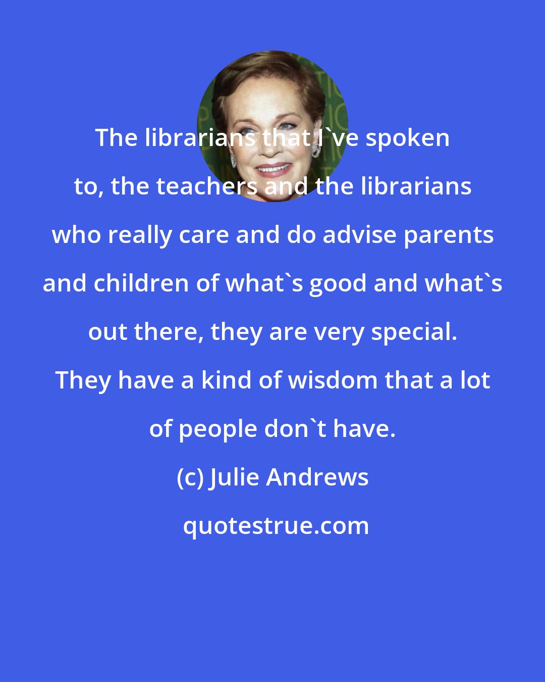 Julie Andrews: The librarians that I've spoken to, the teachers and the librarians who really care and do advise parents and children of what's good and what's out there, they are very special. They have a kind of wisdom that a lot of people don't have.