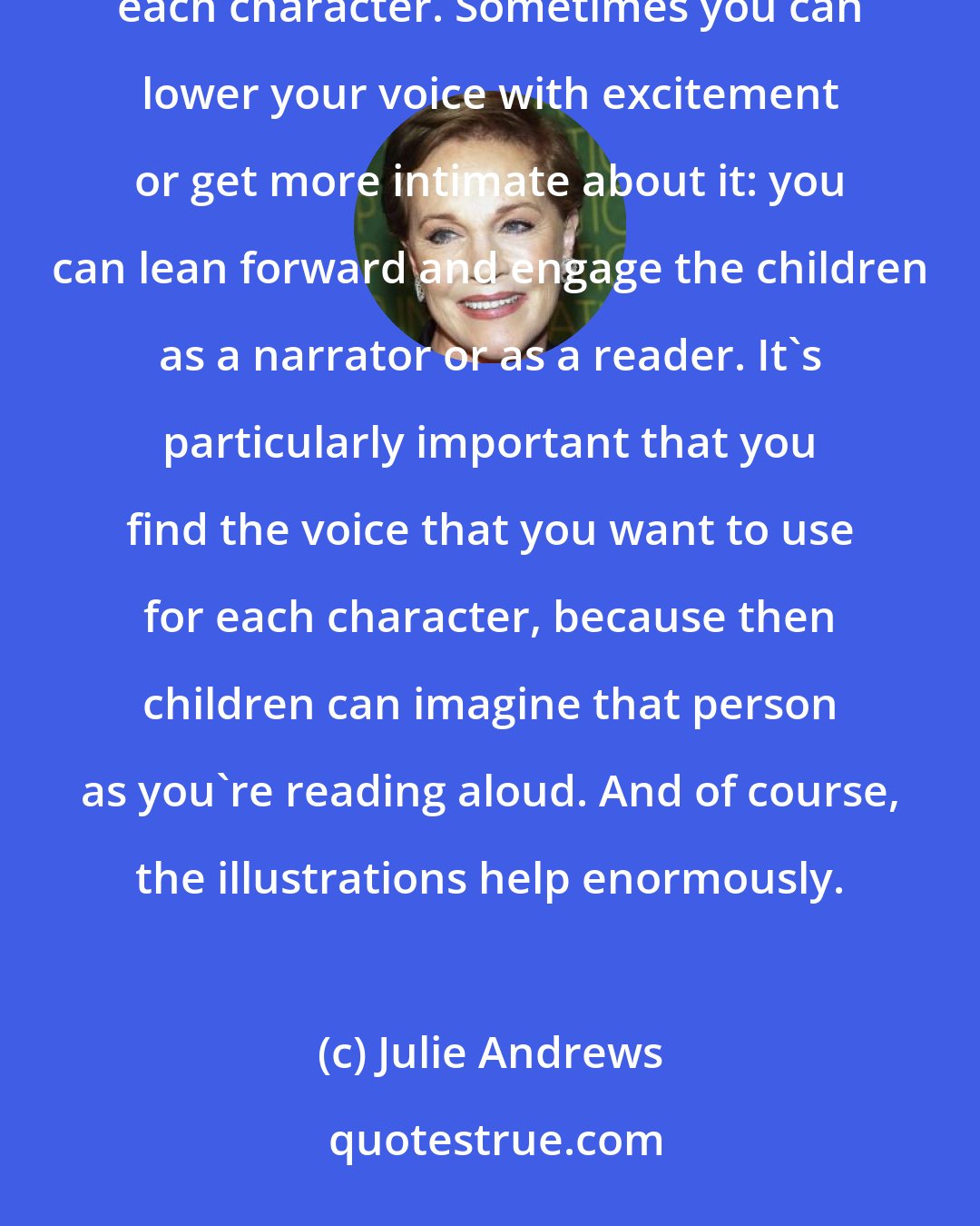 Julie Andrews: When I read to children, I try to become the characters. It's great if you can make a separate voice for each character. Sometimes you can lower your voice with excitement or get more intimate about it: you can lean forward and engage the children as a narrator or as a reader. It's particularly important that you find the voice that you want to use for each character, because then children can imagine that person as you're reading aloud. And of course, the illustrations help enormously.