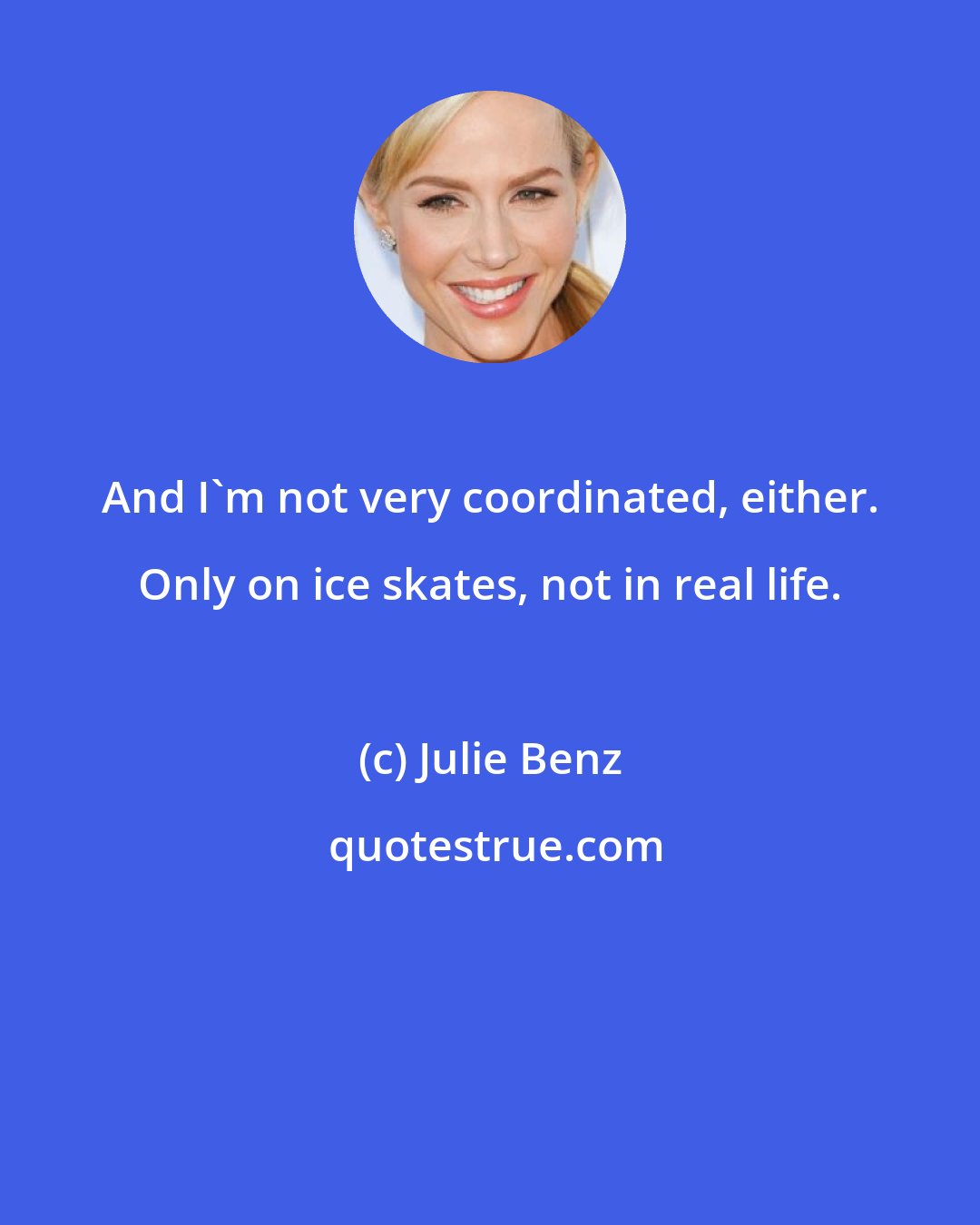 Julie Benz: And I'm not very coordinated, either. Only on ice skates, not in real life.