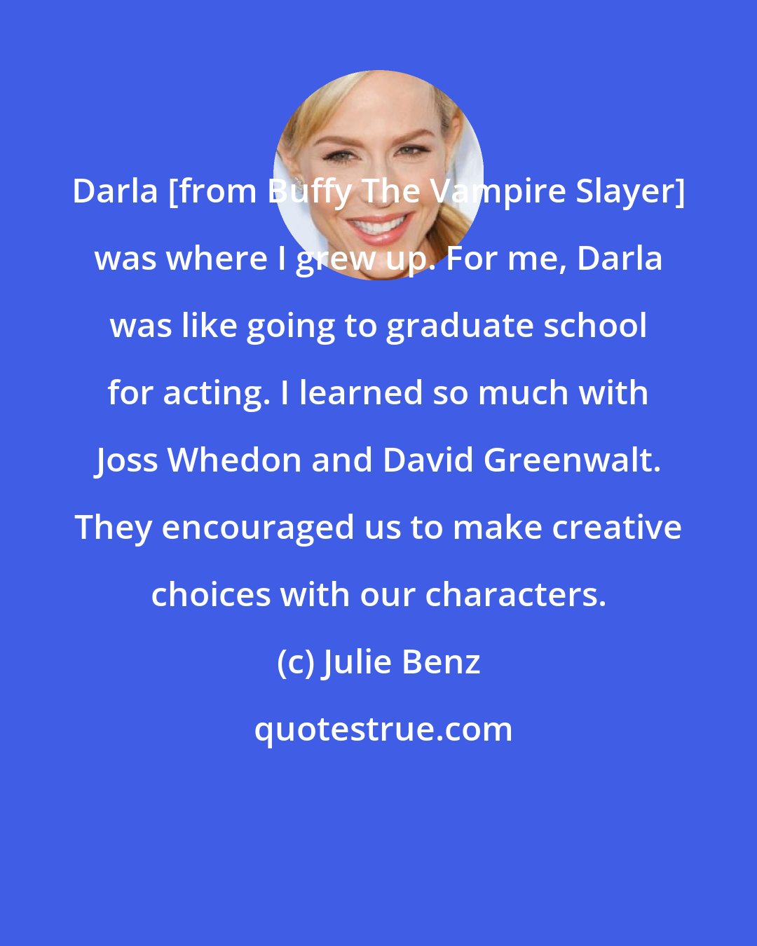 Julie Benz: Darla [from Buffy The Vampire Slayer] was where I grew up. For me, Darla was like going to graduate school for acting. I learned so much with Joss Whedon and David Greenwalt. They encouraged us to make creative choices with our characters.