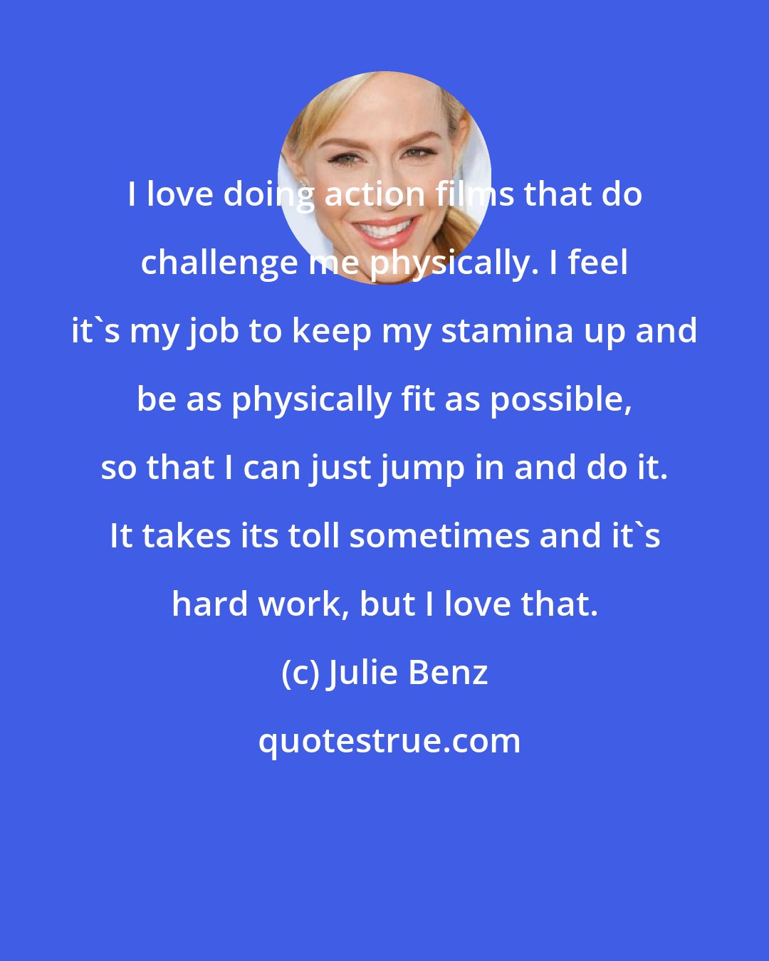 Julie Benz: I love doing action films that do challenge me physically. I feel it's my job to keep my stamina up and be as physically fit as possible, so that I can just jump in and do it. It takes its toll sometimes and it's hard work, but I love that.