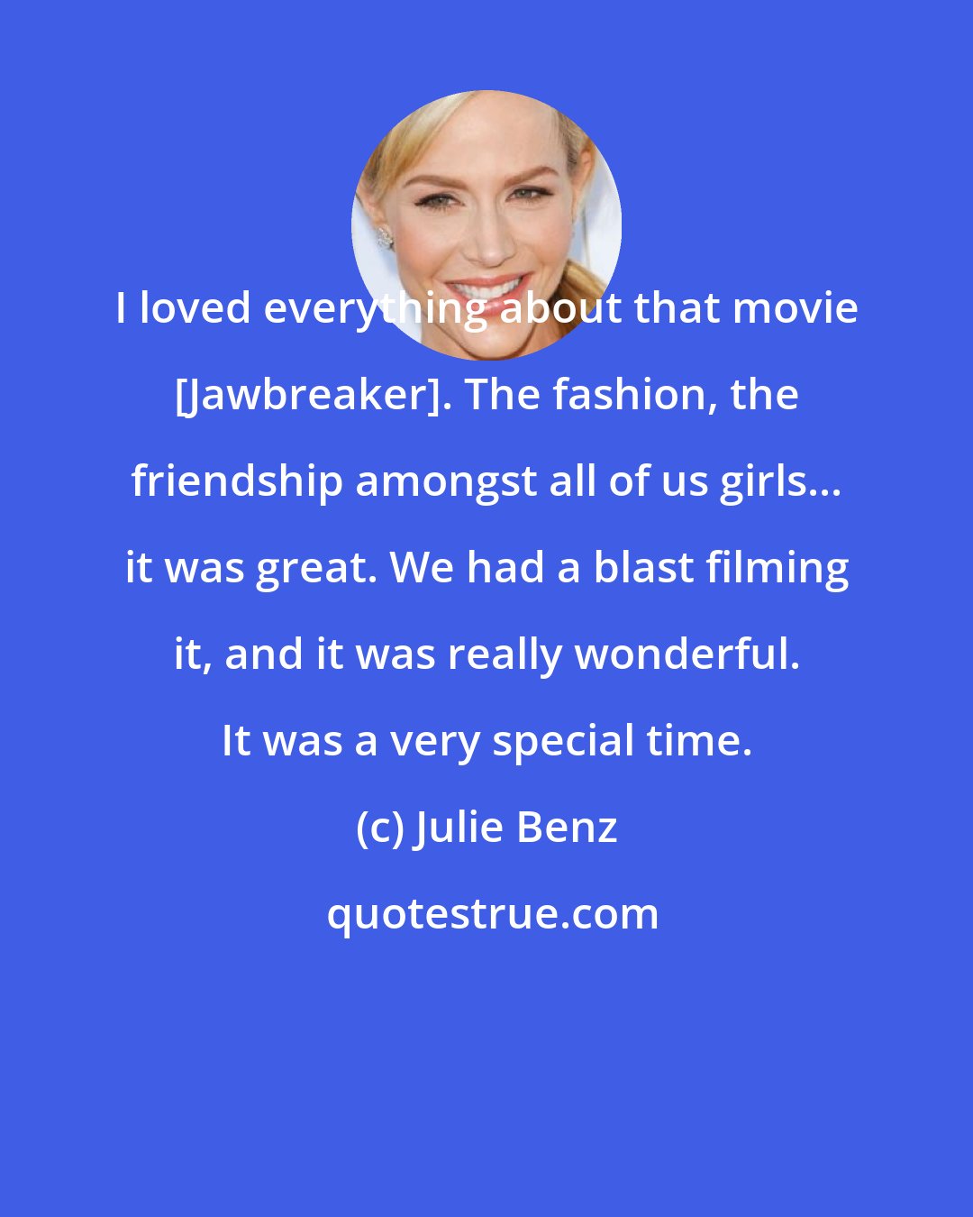 Julie Benz: I loved everything about that movie [Jawbreaker]. The fashion, the friendship amongst all of us girls... it was great. We had a blast filming it, and it was really wonderful. It was a very special time.