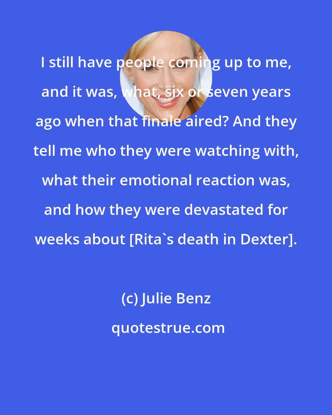 Julie Benz: I still have people coming up to me, and it was, what, six or seven years ago when that finale aired? And they tell me who they were watching with, what their emotional reaction was, and how they were devastated for weeks about [Rita's death in Dexter].