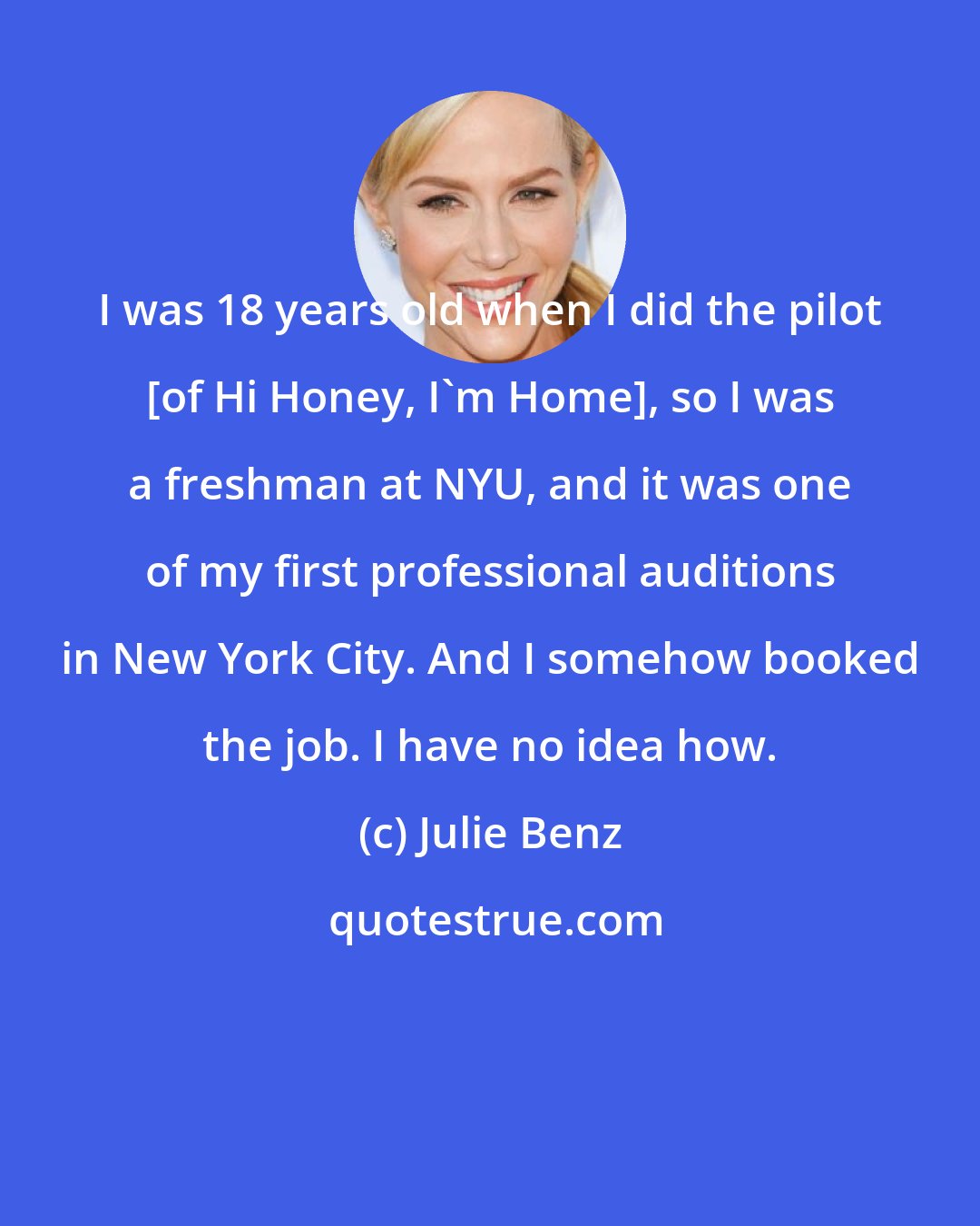 Julie Benz: I was 18 years old when I did the pilot [of Hi Honey, I'm Home], so I was a freshman at NYU, and it was one of my first professional auditions in New York City. And I somehow booked the job. I have no idea how.