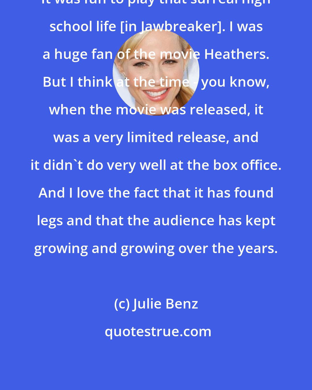 Julie Benz: It was fun to play that surreal high school life [in Jawbreaker]. I was a huge fan of the movie Heathers. But I think at the time - you know, when the movie was released, it was a very limited release, and it didn't do very well at the box office. And I love the fact that it has found legs and that the audience has kept growing and growing over the years.