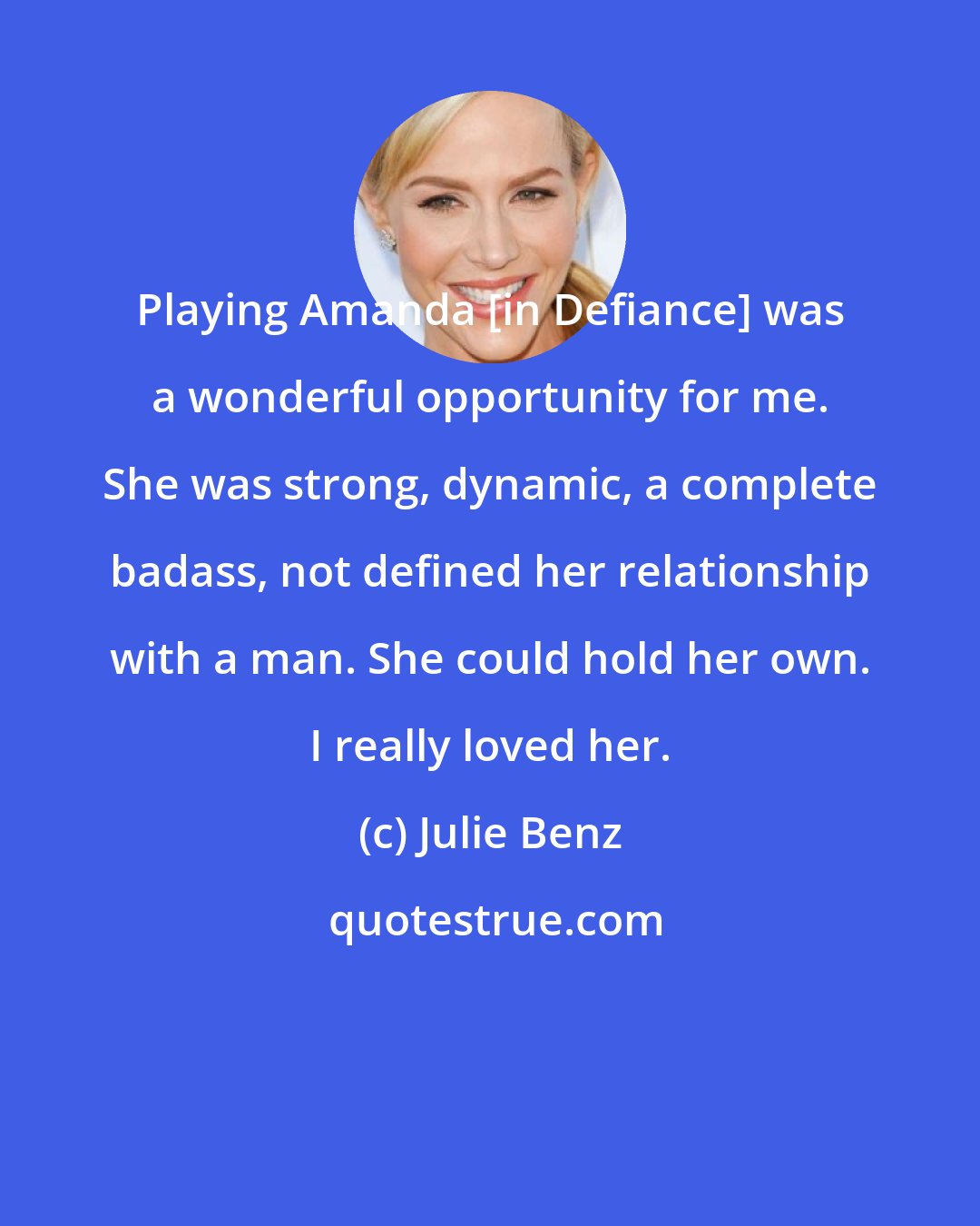 Julie Benz: Playing Amanda [in Defiance] was a wonderful opportunity for me. She was strong, dynamic, a complete badass, not defined her relationship with a man. She could hold her own. I really loved her.